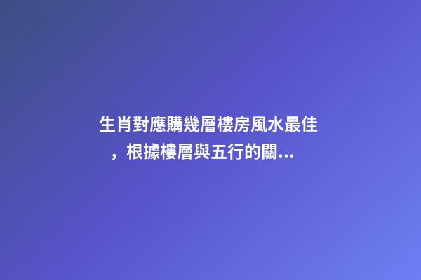 生肖對應購幾層樓房風水最佳，根據樓層與五行的關系查看